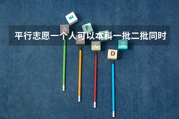 平行志愿一个人可以本科一批二批同时报吗？是不是得填两张表？