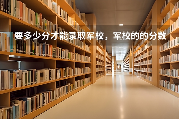 要多少分才能录取军校，军校的的分数线是多少