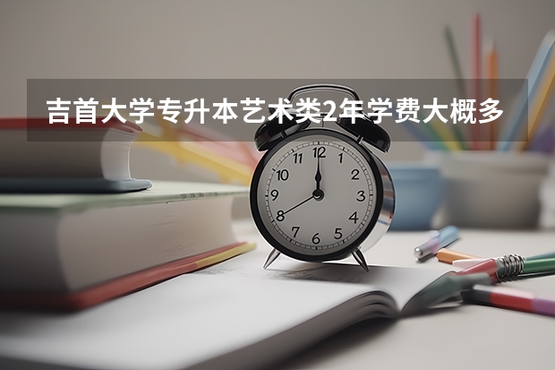 吉首大学专升本艺术类2年学费大概多少