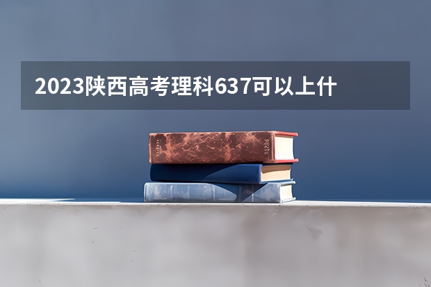 2023陕西高考理科637可以上什么大学