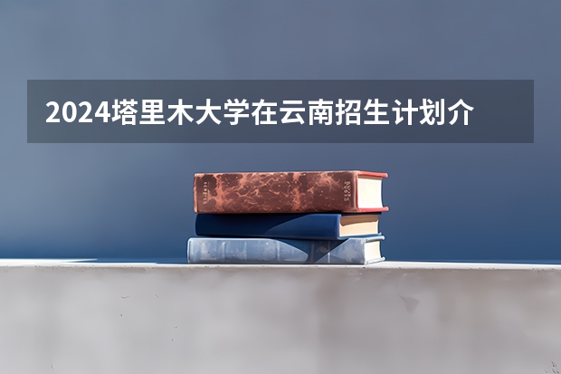 2024塔里木大学在云南招生计划介绍