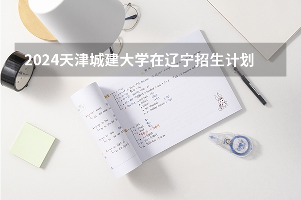 2024天津城建大学在辽宁招生计划介绍