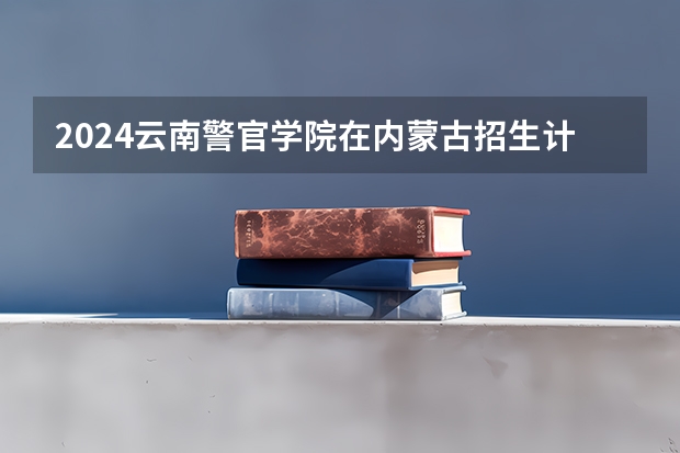 2024云南警官学院在内蒙古招生计划介绍