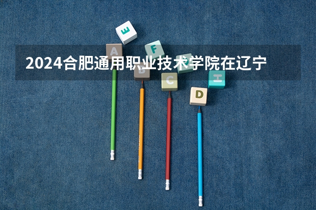 2024合肥通用职业技术学院在辽宁招生计划介绍