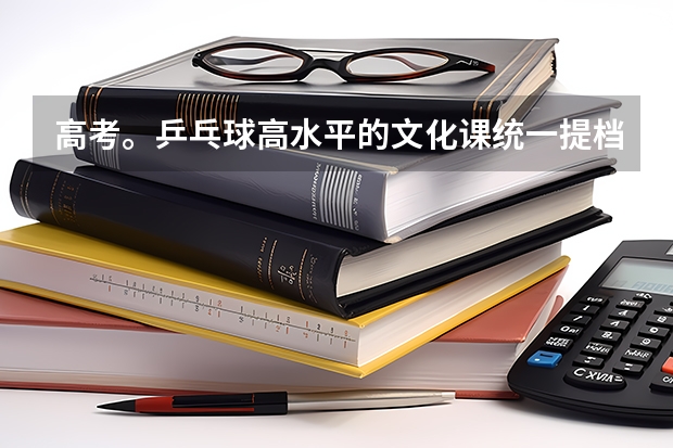 高考。乒乓球高水平的文化课统一提档分数线是多少?