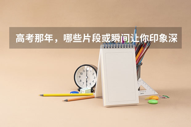 高考那年，哪些片段或瞬间让你印象深刻？