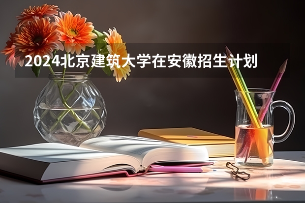 2024北京建筑大学在安徽招生计划介绍