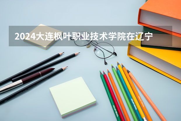2024大连枫叶职业技术学院在辽宁招生计划介绍