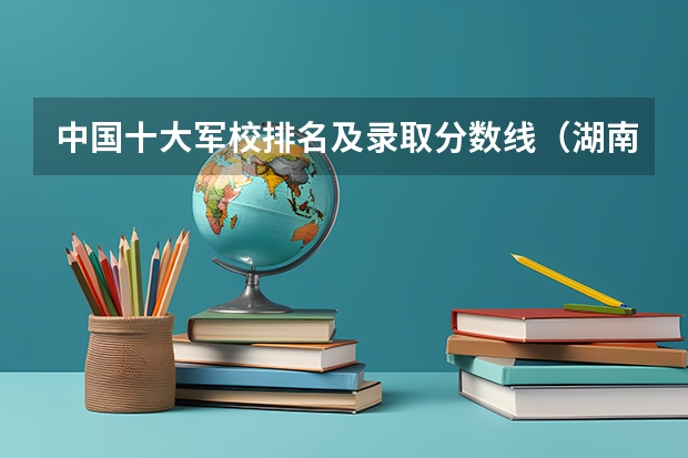 中国十大军校排名及录取分数线（湖南高考军校录取分数线，包括一本二本的！）