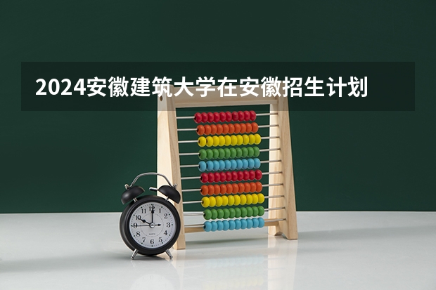 2024安徽建筑大学在安徽招生计划介绍