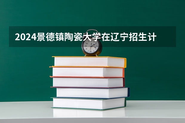 2024景德镇陶瓷大学在辽宁招生计划介绍
