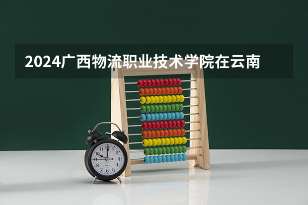 2024广西物流职业技术学院在云南招生计划介绍