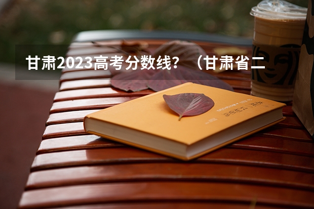 甘肃2023高考分数线？（甘肃省二批本科投档线）
