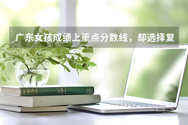 广东女孩成绩上重点分数线,却选择复读,后来成绩如何?