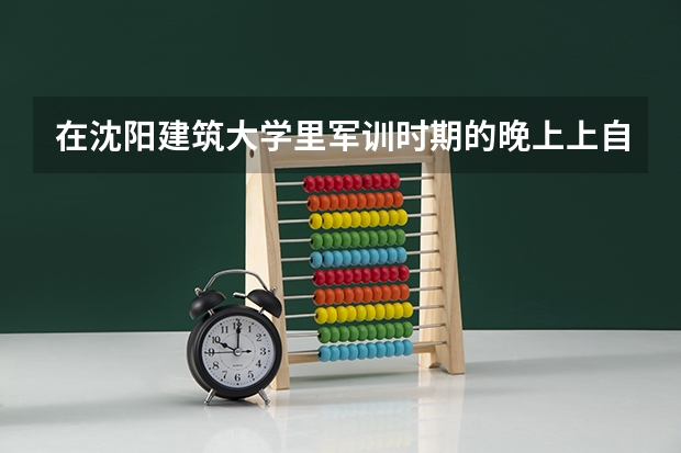 在沈阳建筑大学里军训时期的晚上上自习吗？那个时间可不可以出去看演唱会？需要请假或有别的什么注意事...