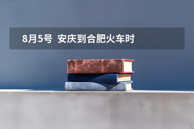   8月5号  安庆到合肥火车时间表 安庆师范大学招生办电话2023