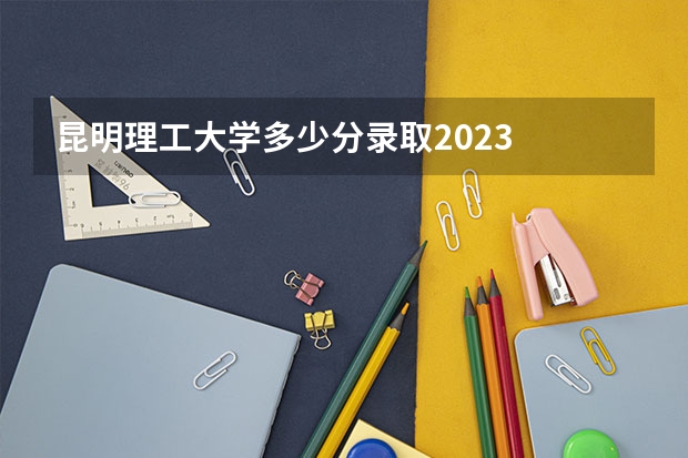 昆明理工大学多少分录取2023