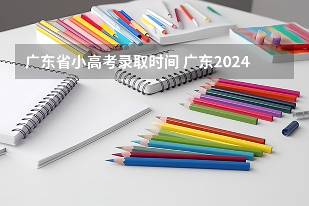 广东省小高考录取时间 广东2024春季高考录取时间安排 哪天开始录取