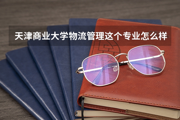 天津商业大学物流管理这个专业怎么样？