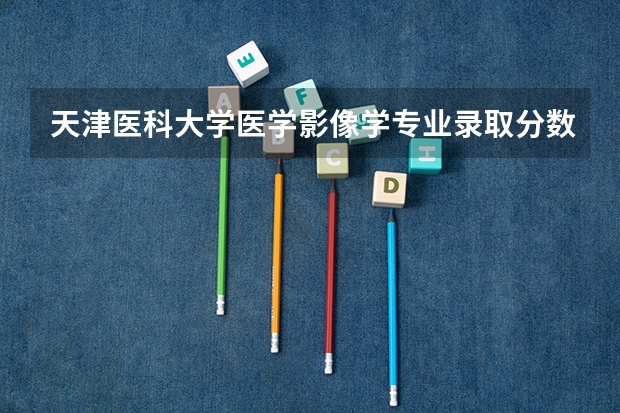 天津医科大学医学影像学专业录取分数线（天津医科大学分数线）