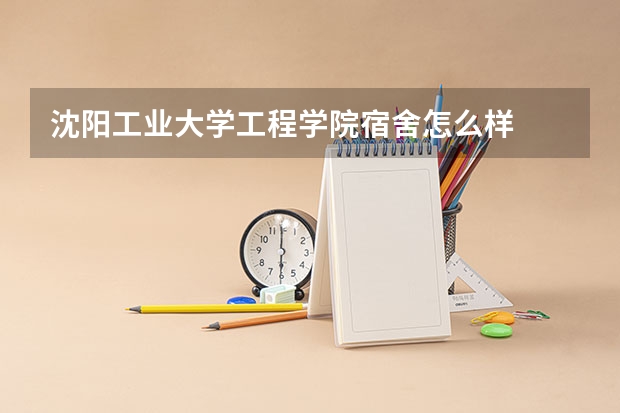 沈阳工业大学工程学院宿舍怎么样