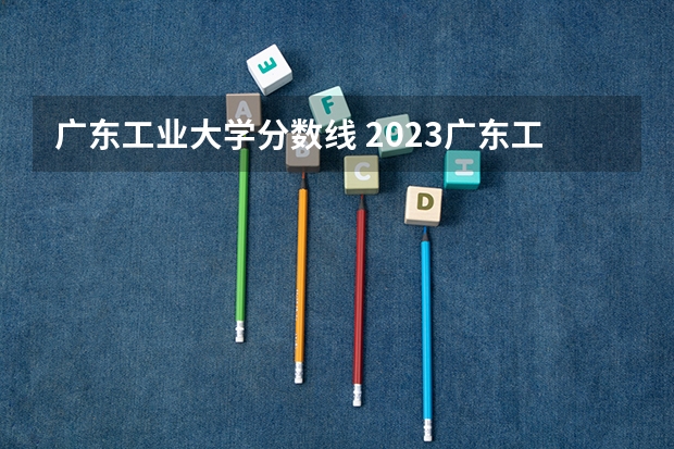 广东工业大学分数线 2023广东工业大学分数线