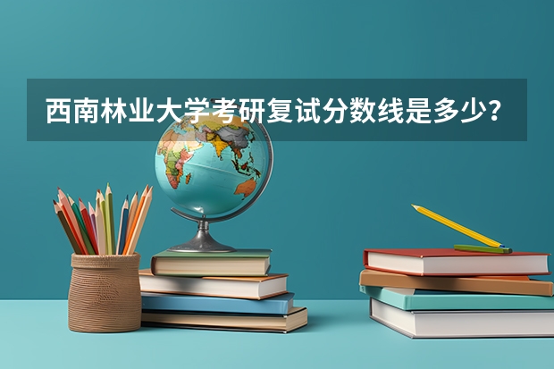 西南林业大学考研复试分数线是多少？