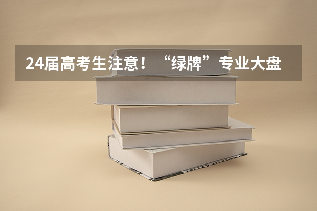 24届高考生注意！“绿牌”专业大盘点，来看看哪些专业最吃香！