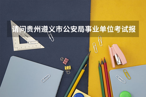 请问贵州遵义市公安局事业单位考试报名时间 遵义市公安局特警工勤是否有视力要求