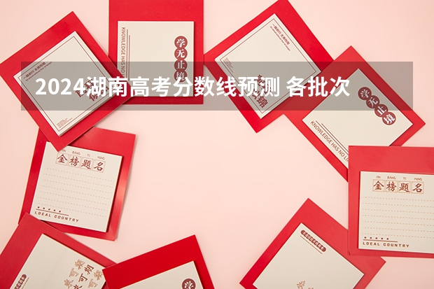 2024湖南高考分数线预测 各批次分数线预计是多少