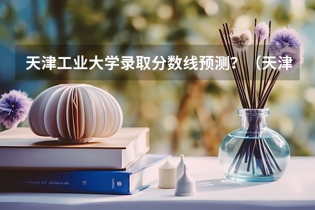 天津工业大学录取分数线预测？（天津工业大学研究生分数线）