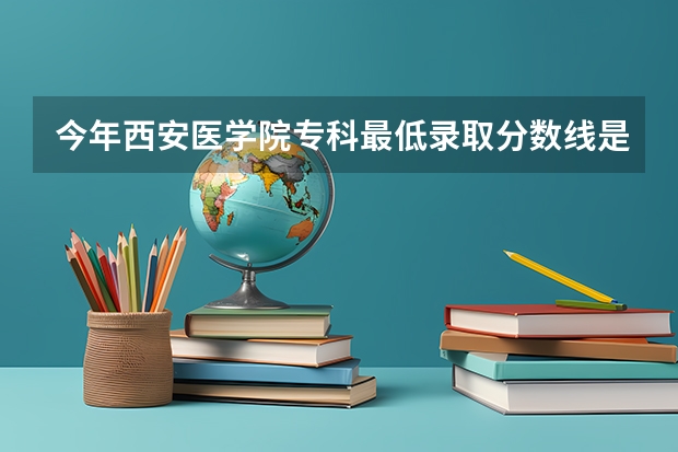 今年西安医学院专科最低录取分数线是多少？