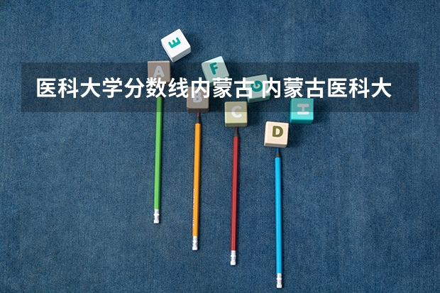 医科大学分数线内蒙古 内蒙古医科大学口腔医学分数线