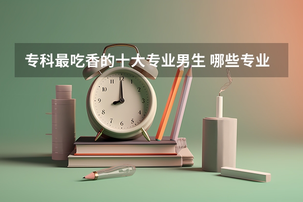 专科最吃香的十大专业男生 哪些专业轻松好就业