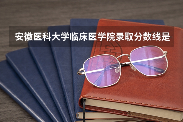 安徽医科大学临床医学院录取分数线是多少分？