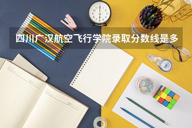 四川广汉航空飞行学院录取分数线是多少？