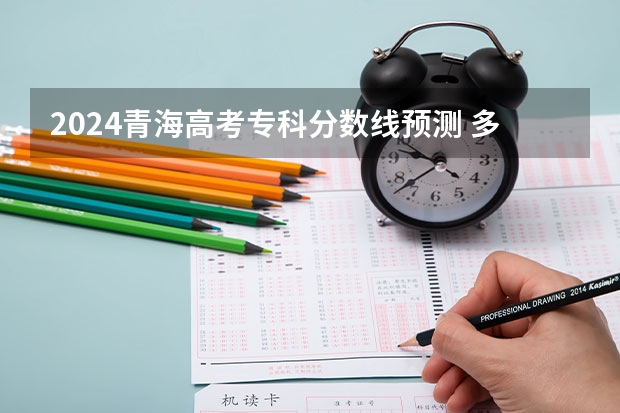 2024青海高考专科分数线预测 多少分能上专科