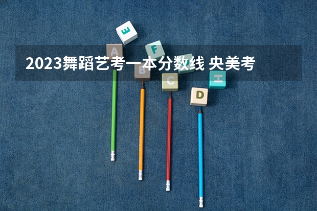 2023舞蹈艺考一本分数线 央美考研分数线
