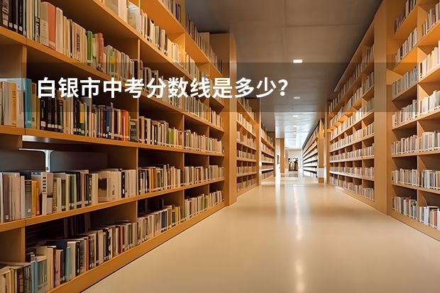 白银市中考分数线是多少？