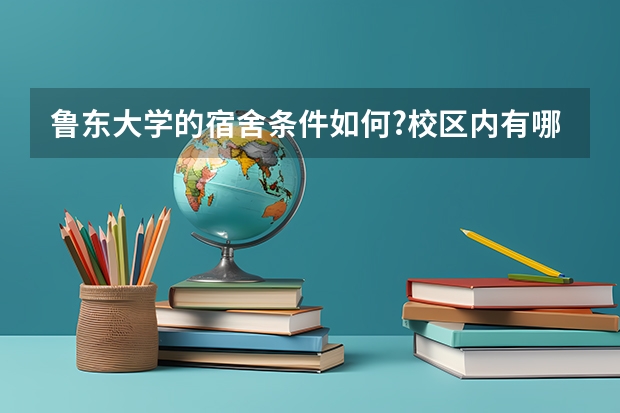 鲁东大学的宿舍条件如何?校区内有哪些生活设施?