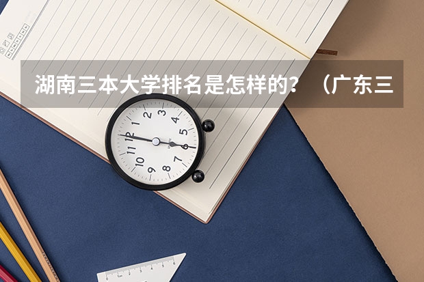 湖南三本大学排名是怎样的？（广东三本大学排名及分数线）