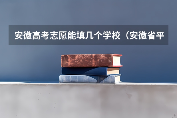 安徽高考志愿能填几个学校（安徽省平行志愿录取规则）
