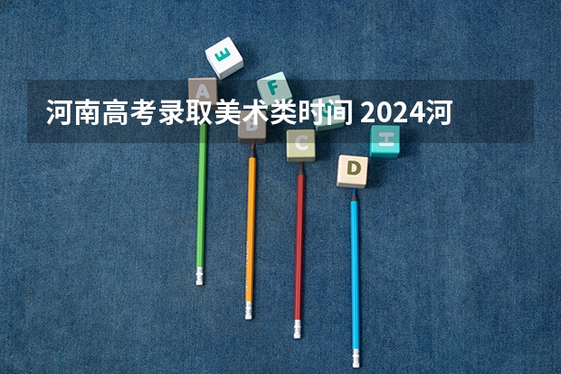 河南高考录取美术类时间 2024河南高考艺术类录取批次和志愿设置