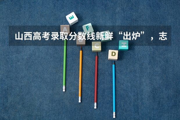 山西高考录取分数线新鲜“出炉”，志愿怎么报