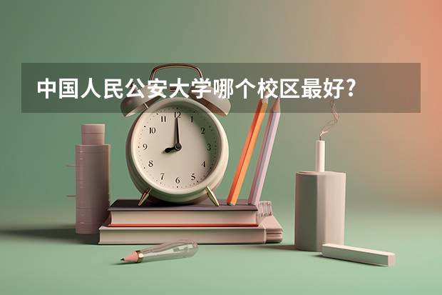 中国人民公安大学哪个校区最好?