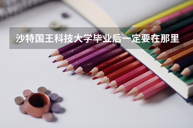 沙特国王科技大学毕业后一定要在那里工作嘛 阿拉伯国王科技大学入学条件