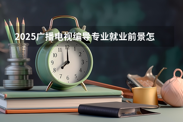 2025广播电视编导专业就业前景怎么样 主要有哪些就业方向