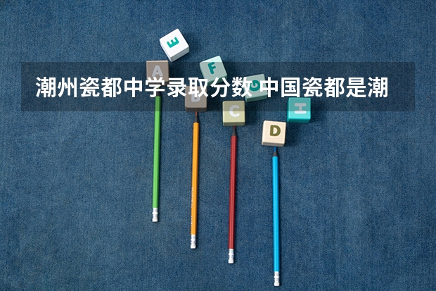 潮州瓷都中学录取分数 中国瓷都是潮州还是景德镇中国瓷都的相关知识
