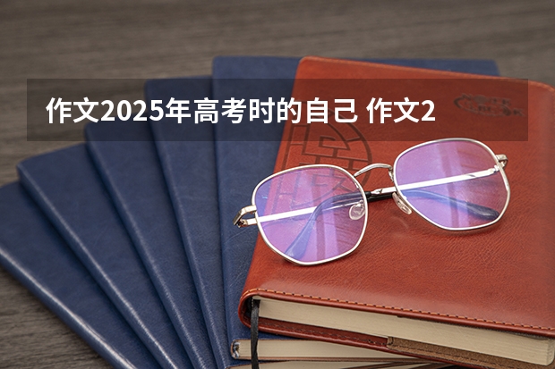 作文2025年高考时的自己 作文2025年高考时的自己