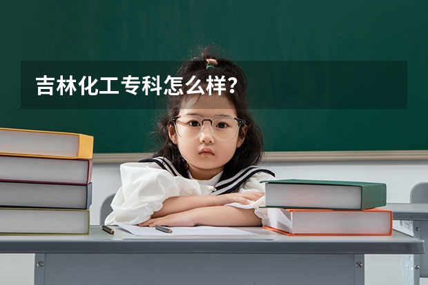 吉林化工专科怎么样？